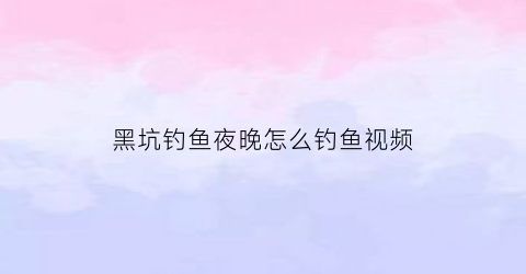 黑坑钓鱼夜晚怎么钓鱼视频(黑坑钓鱼夜晚怎么钓鱼视频讲解)