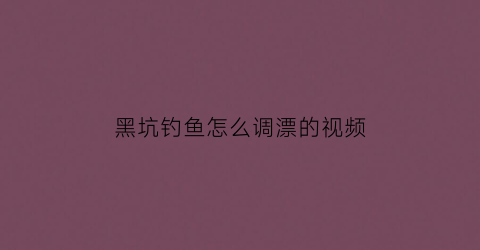 黑坑钓鱼怎么调漂的视频(黑坑调漂的正确方法与技巧)
