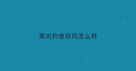 黑坑钓鱼有风怎么样(黑坑有风钓鱼怎么选钓位)