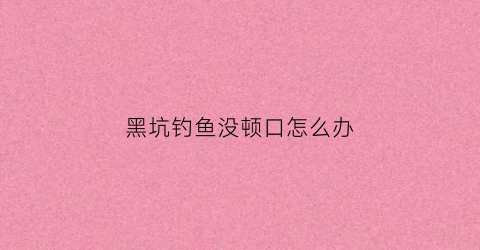 黑坑钓鱼没顿口怎么办(黑坑钓鱼没顿口怎么办视频)