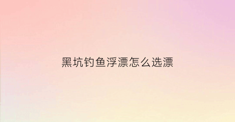 黑坑钓鱼浮漂怎么选漂(黑坑选漂技巧)
