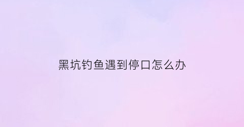 黑坑钓鱼遇到停口怎么办(黑坑鱼停口什么原因是什么)