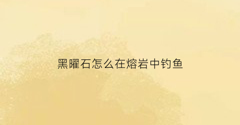 “黑曜石怎么在熔岩中钓鱼(黑曜石融点)