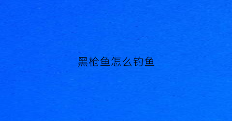 黑枪鱼怎么钓鱼(黑枪鱼图片大全)