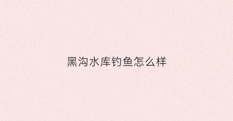 黑沟水库钓鱼怎么样(黑沟景区在哪)