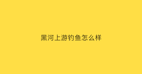 黑河上游钓鱼怎么样(黑河水库钓鱼咋样)