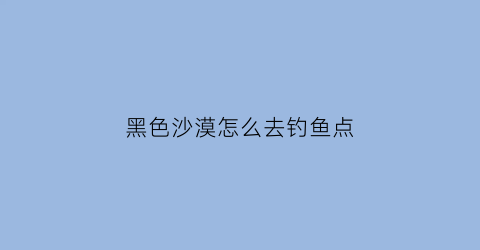 “黑色沙漠怎么去钓鱼点(黑色沙漠钓鱼的基础取得钓竿)