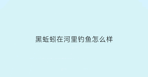 “黑蚯蚓在河里钓鱼怎么样(黑蚯蚓能钓鱼吗)