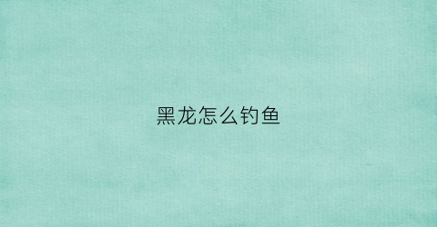 黑龙怎么钓鱼(黑龙怎么躲)