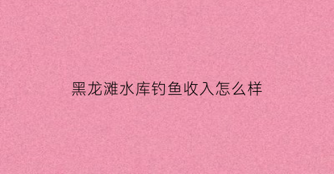 “黑龙滩水库钓鱼收入怎么样(黑龙滩水库钓鱼收入怎么样知乎)