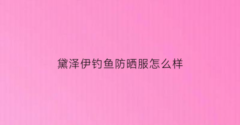 黛泽伊钓鱼防晒服怎么样(黛泽国际养生好不好)
