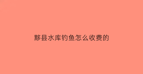 “黟县水库钓鱼怎么收费的(黟县水厂电话)