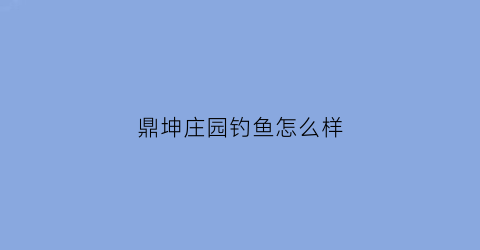 鼎坤庄园钓鱼怎么样(鼎坤庄园钓鱼怎么样知乎)