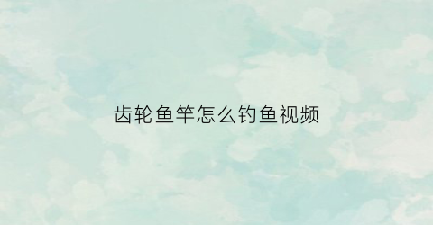 齿轮鱼竿怎么钓鱼视频(钓鱼齿轮线怎么安装)