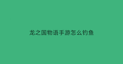 龙之国物语手游怎么钓鱼(龙之国物语手游钓鱼杆怎么获取)