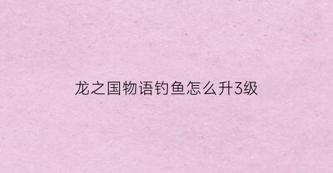 龙之国物语钓鱼怎么升3级(龙之国开启时间)