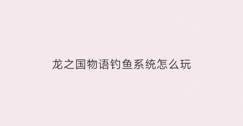 龙之国物语钓鱼系统怎么玩(龙之国度手游)