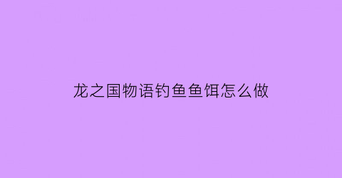 龙之国物语钓鱼鱼饵怎么做(龙之国度手游)