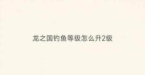 龙之国钓鱼等级怎么升2级(龙之国物语)