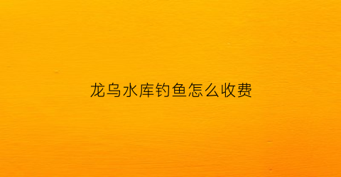 龙乌水库钓鱼怎么收费