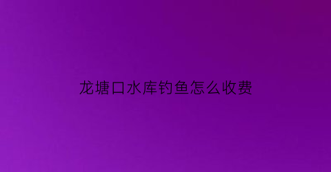 龙塘口水库钓鱼怎么收费