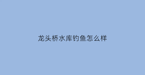 龙头桥水库钓鱼怎么样(龙头桥水库正式截流蓄水的时间)