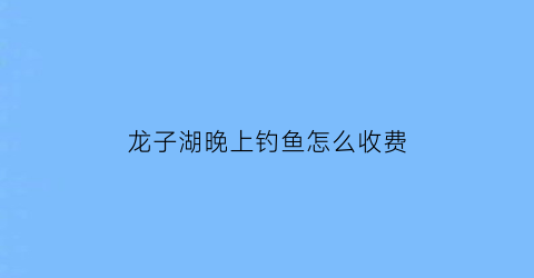 龙子湖晚上钓鱼怎么收费