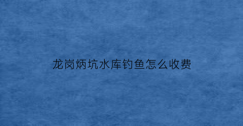 “龙岗炳坑水库钓鱼怎么收费(龙岗炳坑小区属于哪个街道)