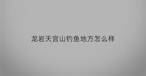 龙岩天宫山钓鱼地方怎么样(龙岩天宫山旅游攻略)