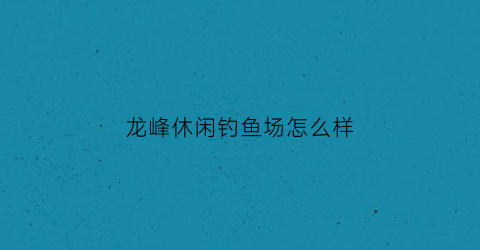 龙峰休闲钓鱼场怎么样(龙峰休闲钓鱼场怎么样呀)