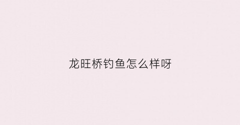 龙旺桥钓鱼怎么样呀(龙旺村在哪里)