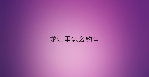 龙江里怎么钓鱼(龙江钓鱼的地方)