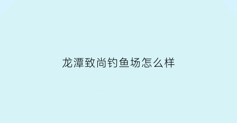 龙潭致尚钓鱼场怎么样(龙潭尚街)
