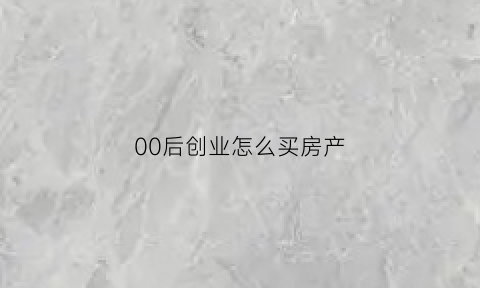 00后创业怎么买房产(00后将来怎么买房)