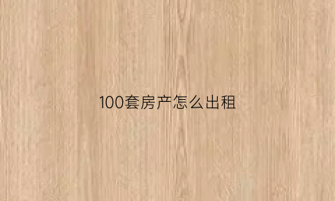 100套房产怎么出租(100套房产怎么出租的)