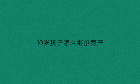 10岁孩子怎么继承房产(10岁孩子能继承房产吗)