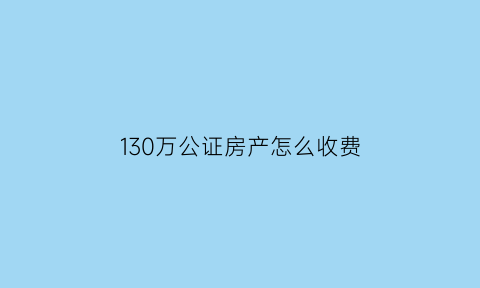 130万公证房产怎么收费(130万公证房产怎么收费的)