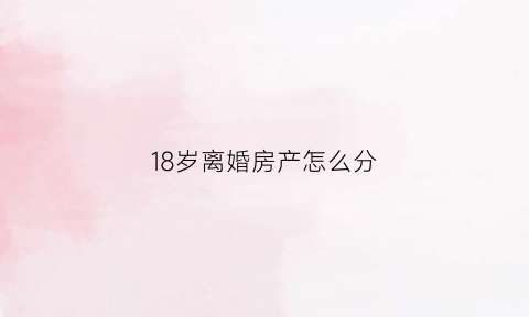 18岁离婚房产怎么分(离婚满18岁小孩怎么分配)