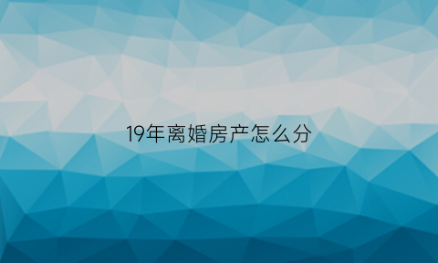 19年离婚房产怎么分(2020年夫妻离婚后房产分割)