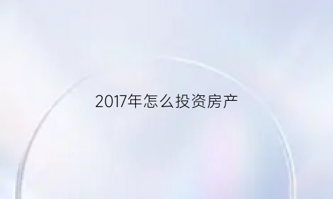 2017年怎么投资房产(2020投资房产还能赚钱吗)