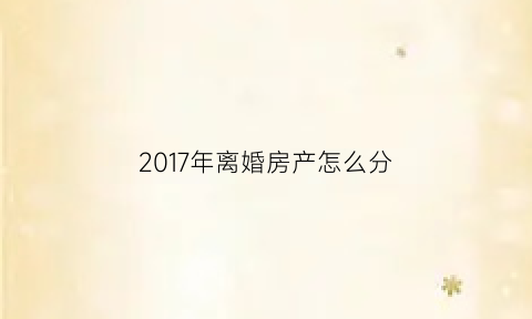 2017年离婚房产怎么分(2020年离婚后房子归谁)