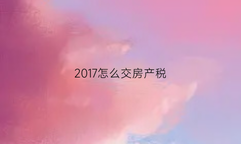 2017怎么交房产税(17年房产税)