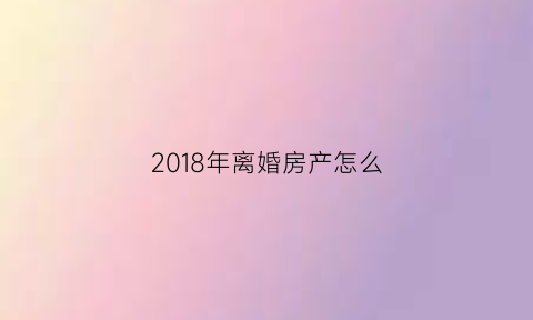 2018年离婚房产怎么(2018年离婚房产怎么分配)