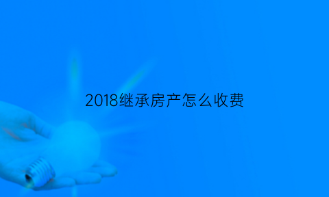 2018继承房产怎么收费(继承房产费用是多少)