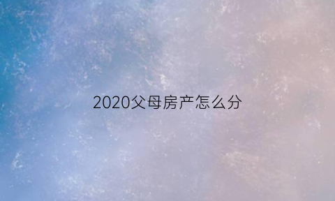 2020父母房产怎么分(父母房产儿女怎么分)