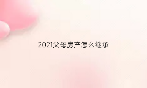 2021父母房产怎么继承(2021父母房产继承新归定)