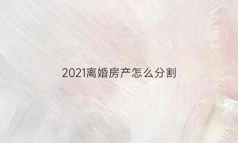 2021离婚房产怎么分割(最新离婚房产如何分割)