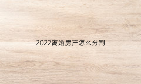 2022离婚房产怎么分割(2022离婚房产分割计算方法)