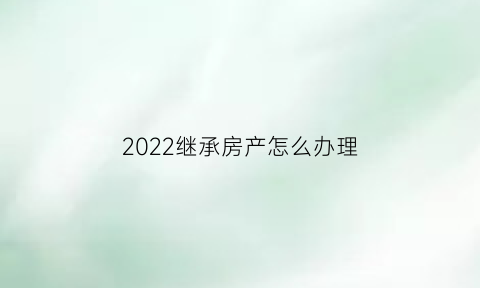 2022继承房产怎么办理