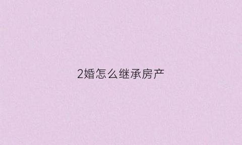 2婚怎么继承房产(2婚夫妻有没有房产继承权)